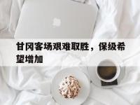 开云官网-关于甘冈客场艰难取胜，保级希望增加的信息
